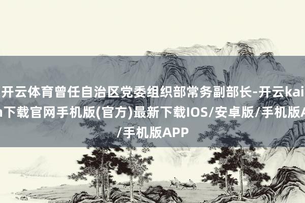 开云体育曾任自治区党委组织部常务副部长-开云kaiyun下载官网手机版(官方)最新下载IOS/安卓版/手机版APP