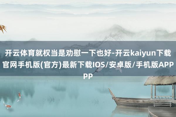 开云体育就权当是劝慰一下也好-开云kaiyun下载官网手机版(官方)最新下载IOS/安卓版/手机版APP