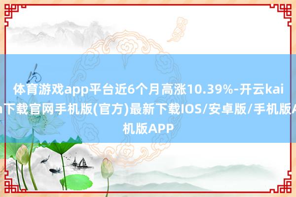 体育游戏app平台近6个月高涨10.39%-开云kaiyun下载官网手机版(官方)最新下载IOS/安卓版/手机版APP