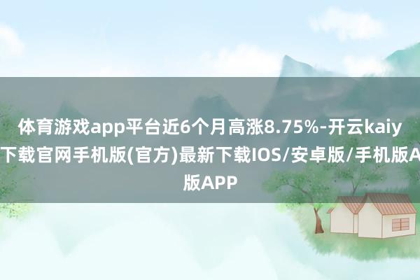 体育游戏app平台近6个月高涨8.75%-开云kaiyun下载官网手机版(官方)最新下载IOS/安卓版/手机版APP