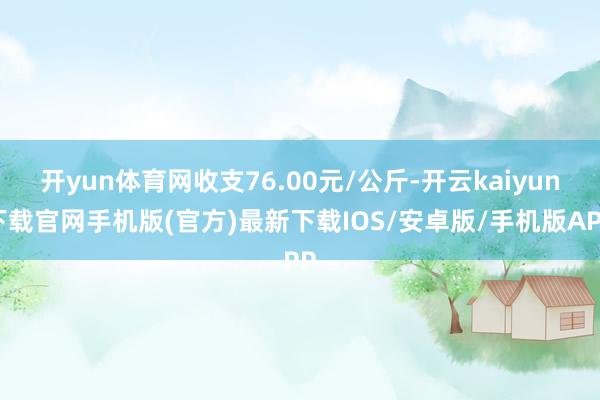 开yun体育网收支76.00元/公斤-开云kaiyun下载官网手机版(官方)最新下载IOS/安卓版/手机版APP
