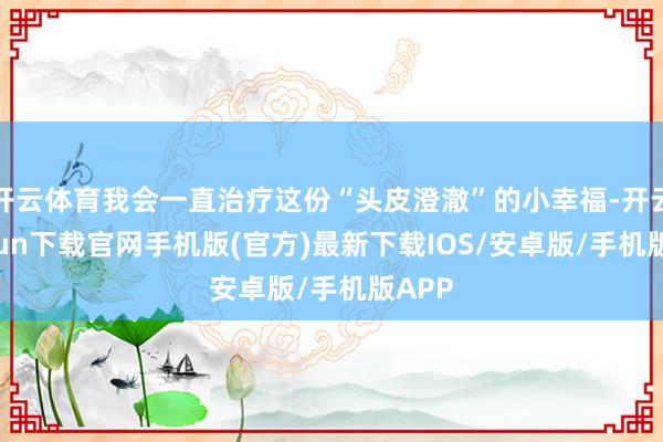 开云体育我会一直治疗这份“头皮澄澈”的小幸福-开云kaiyun下载官网手机版(官方)最新下载IOS/安卓版/手机版APP