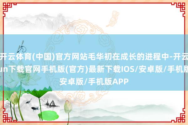 开云体育(中国)官方网站毛华初在成长的进程中-开云kaiyun下载官网手机版(官方)最新下载IOS/安卓版/手机版APP