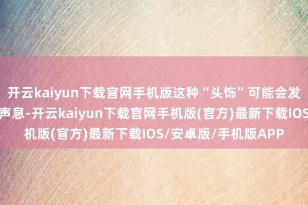 开云kaiyun下载官网手机版这种“头饰”可能会发出近似小号等乐器的声息-开云kaiyun下载官网手机版(官方)最新下载IOS/安卓版/手机版APP