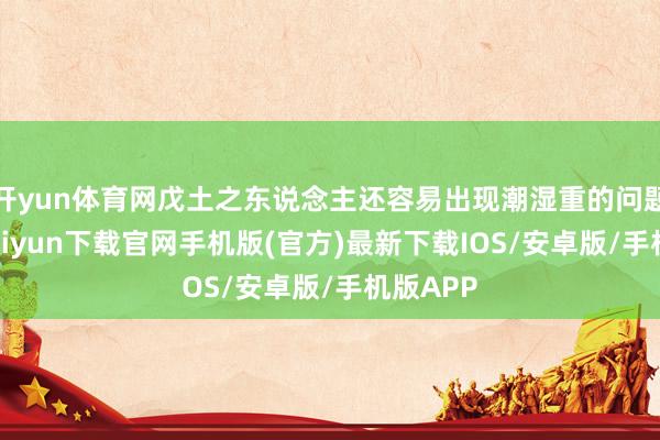 开yun体育网戊土之东说念主还容易出现潮湿重的问题-开云kaiyun下载官网手机版(官方)最新下载IOS/安卓版/手机版APP