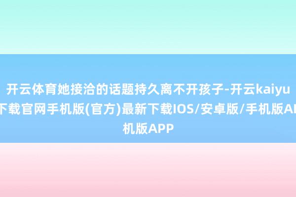 开云体育她接洽的话题持久离不开孩子-开云kaiyun下载官网手机版(官方)最新下载IOS/安卓版/手机版APP