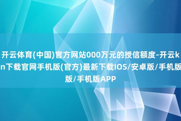 开云体育(中国)官方网站000万元的授信额度-开云kaiyun下载官网手机版(官方)最新下载IOS/安卓版/手机版APP