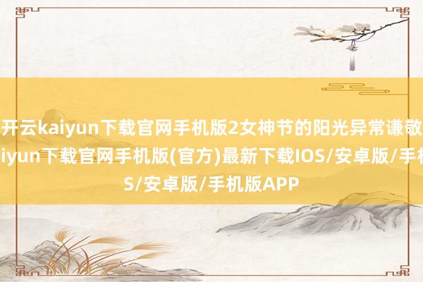 开云kaiyun下载官网手机版2女神节的阳光异常谦敬-开云kaiyun下载官网手机版(官方)最新下载IOS/安卓版/手机版APP