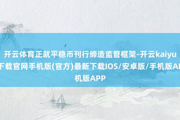 开云体育正就平稳币刊行缔造监管框架-开云kaiyun下载官网手机版(官方)最新下载IOS/安卓版/手机版APP