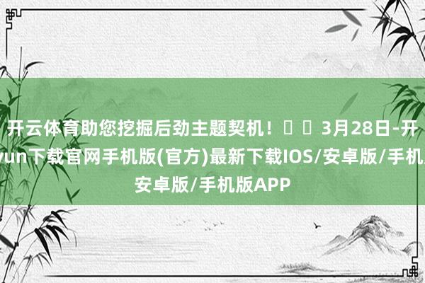 开云体育助您挖掘后劲主题契机！		　　3月28日-开云kaiyun下载官网手机版(官方)最新下载IOS/安卓版/手机版APP