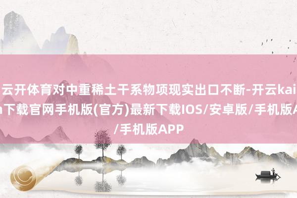 云开体育对中重稀土干系物项现实出口不断-开云kaiyun下载官网手机版(官方)最新下载IOS/安卓版/手机版APP