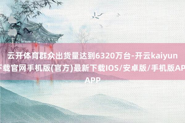 云开体育群众出货量达到6320万台-开云kaiyun下载官网手机版(官方)最新下载IOS/安卓版/手机版APP