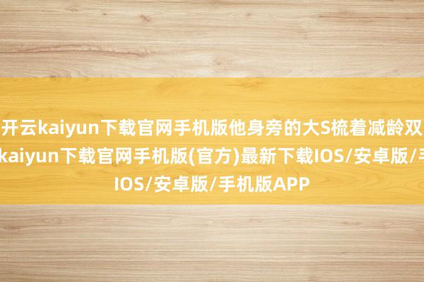 开云kaiyun下载官网手机版他身旁的大S梳着减龄双马尾-开云kaiyun下载官网手机版(官方)最新下载IOS/安卓版/手机版APP
