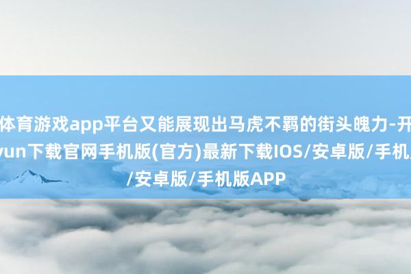 体育游戏app平台又能展现出马虎不羁的街头魄力-开云kaiyun下载官网手机版(官方)最新下载IOS/安卓版/手机版APP