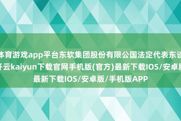 体育游戏app平台东软集团股份有限公国法定代表东谈主为荣新节-开云kaiyun下载官网手机版(官方)最新下载IOS/安卓版/手机版APP