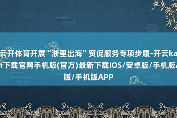 云开体育开展“浙里出海”贸促服务专项步履-开云kaiyun下载官网手机版(官方)最新下载IOS/安卓版/手机版APP