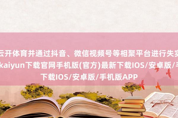 云开体育并通过抖音、微信视频号等相聚平台进行失实宣传-开云kaiyun下载官网手机版(官方)最新下载IOS/安卓版/手机版APP