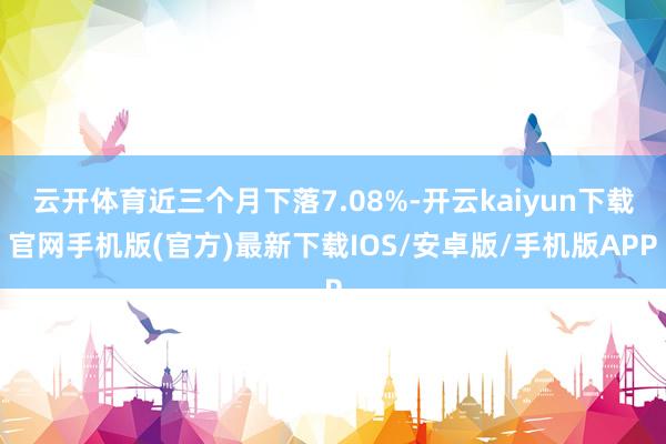 云开体育近三个月下落7.08%-开云kaiyun下载官网手机版(官方)最新下载IOS/安卓版/手机版APP