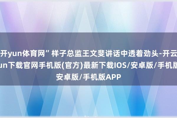 开yun体育网”样子总监王文斐讲话中透着劲头-开云kaiyun下载官网手机版(官方)最新下载IOS/安卓版/手机版APP