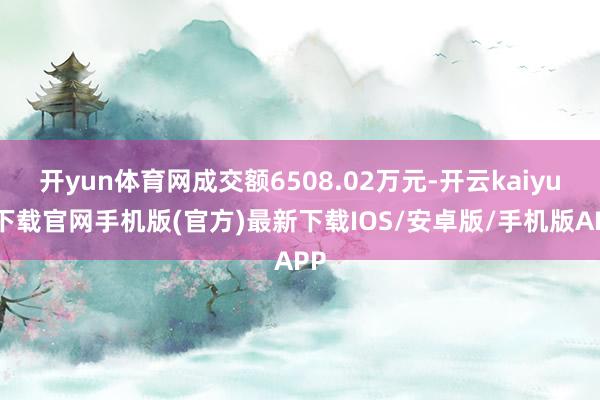 开yun体育网成交额6508.02万元-开云kaiyun下载官网手机版(官方)最新下载IOS/安卓版/手机版APP