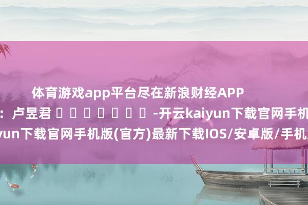 体育游戏app平台尽在新浪财经APP            						累赘裁剪：卢昱君 							-开云kaiyun下载官网手机版(官方)最新下载IOS/安卓版/手机版APP