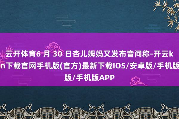 云开体育6 月 30 日杏儿姆妈又发布音问称-开云kaiyun下载官网手机版(官方)最新下载IOS/安卓版/手机版APP