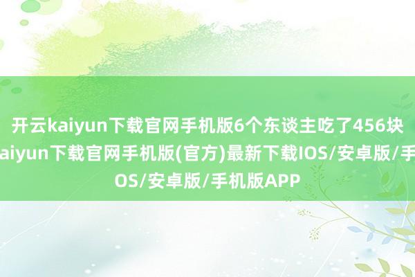 开云kaiyun下载官网手机版6个东谈主吃了456块钱-开云kaiyun下载官网手机版(官方)最新下载IOS/安卓版/手机版APP