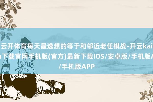 云开体育每天最逸想的等于和邻近老任棋战-开云kaiyun下载官网手机版(官方)最新下载IOS/安卓版/手机版APP