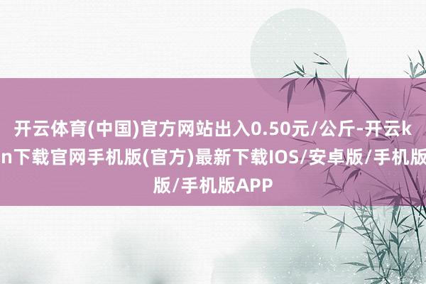 开云体育(中国)官方网站出入0.50元/公斤-开云kaiyun下载官网手机版(官方)最新下载IOS/安卓版/手机版APP