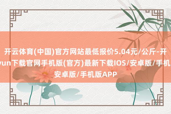 开云体育(中国)官方网站最低报价5.04元/公斤-开云kaiyun下载官网手机版(官方)最新下载IOS/安卓版/手机版APP