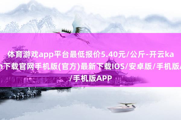 体育游戏app平台最低报价5.40元/公斤-开云kaiyun下载官网手机版(官方)最新下载IOS/安卓版/手机版APP