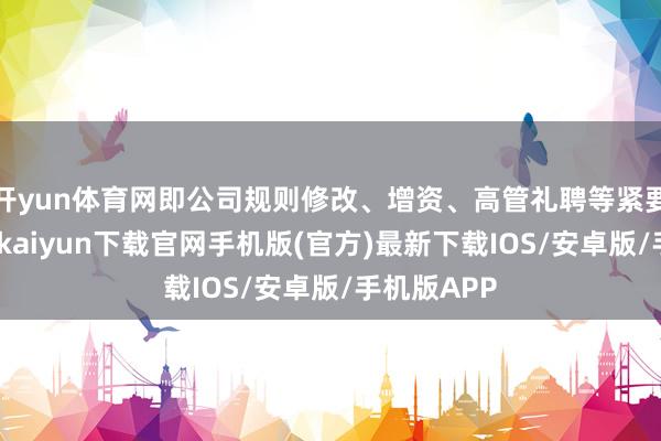 开yun体育网即公司规则修改、增资、高管礼聘等紧要事项-开云kaiyun下载官网手机版(官方)最新下载IOS/安卓版/手机版APP