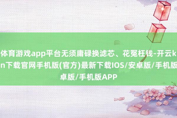 体育游戏app平台无须庸碌换滤芯、花冤枉钱-开云kaiyun下载官网手机版(官方)最新下载IOS/安卓版/手机版APP