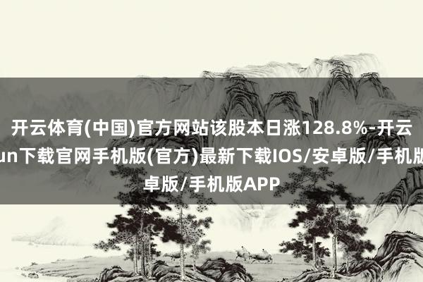 开云体育(中国)官方网站该股本日涨128.8%-开云kaiyun下载官网手机版(官方)最新下载IOS/安卓版/手机版APP