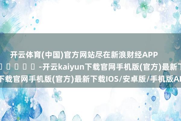 开云体育(中国)官方网站尽在新浪财经APP -开云kaiyun下载官网手机版(官方)最新下载IOS/安卓版/手机版APP