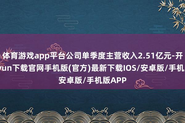 体育游戏app平台公司单季度主营收入2.51亿元-开云kaiyun下载官网手机版(官方)最新下载IOS/安卓版/手机版APP