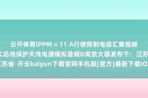 云开体育lPPM = 11 A行使限制电信汇集视频走漏保护微限度器保护I²C总线保护天线电源模拟音频D类放大器发布于:江苏省-开云kaiyun下载官网手机版(官方)最新下载IOS/安卓版/手机版APP