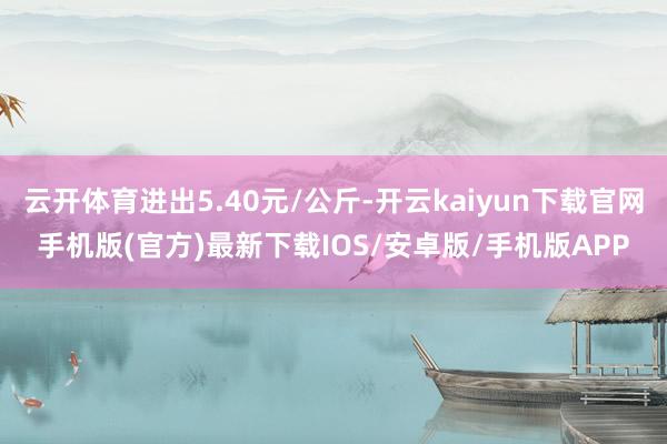 云开体育进出5.40元/公斤-开云kaiyun下载官网手机版(官方)最新下载IOS/安卓版/手机版APP