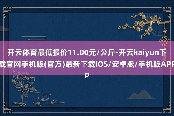 开云体育最低报价11.00元/公斤-开云kaiyun下载官网手机版(官方)最新下载IOS/安卓版/手机版APP