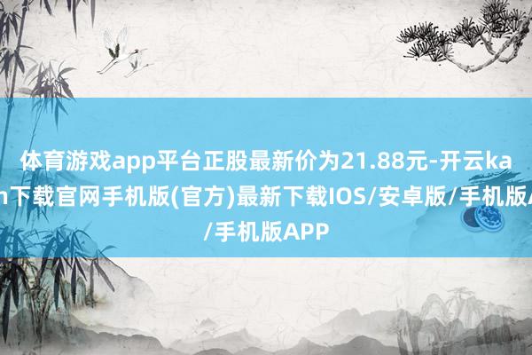 体育游戏app平台正股最新价为21.88元-开云kaiyun下载官网手机版(官方)最新下载IOS/安卓版/手机版APP