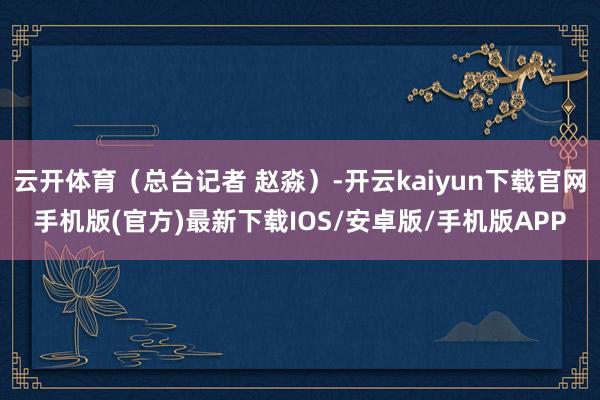云开体育（总台记者 赵淼）-开云kaiyun下载官网手机版(官方)最新下载IOS/安卓版/手机版APP
