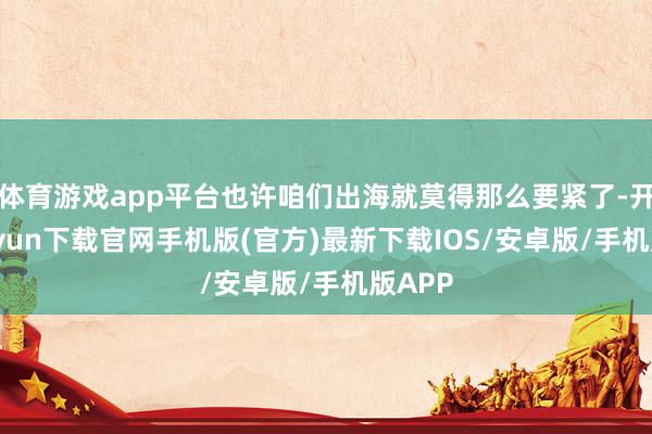 体育游戏app平台也许咱们出海就莫得那么要紧了-开云kaiyun下载官网手机版(官方)最新下载IOS/安卓版/手机版APP