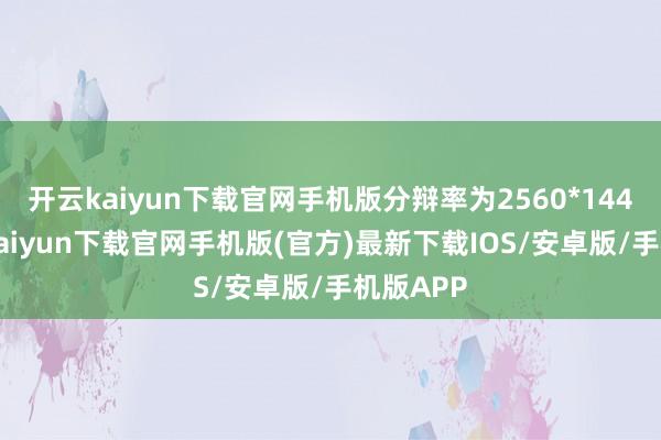 开云kaiyun下载官网手机版分辩率为2560*1440-开云kaiyun下载官网手机版(官方)最新下载IOS/安卓版/手机版APP