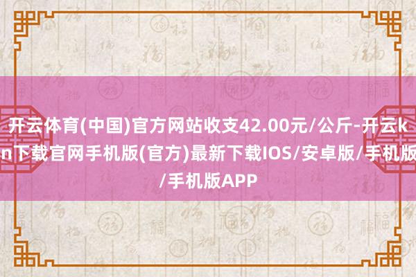 开云体育(中国)官方网站收支42.00元/公斤-开云kaiyun下载官网手机版(官方)最新下载IOS/安卓版/手机版APP