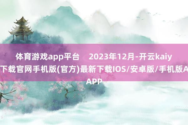 体育游戏app平台    2023年12月-开云kaiyun下载官网手机版(官方)最新下载IOS/安卓版/手机版APP
