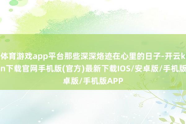 体育游戏app平台那些深深烙迹在心里的日子-开云kaiyun下载官网手机版(官方)最新下载IOS/安卓版/手机版APP