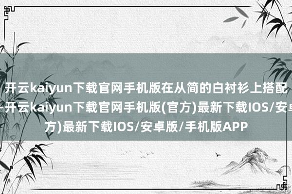 开云kaiyun下载官网手机版在从简的白衬衫上搭配一条精采的项链-开云kaiyun下载官网手机版(官方)最新下载IOS/安卓版/手机版APP