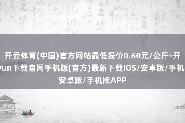 开云体育(中国)官方网站最低报价0.60元/公斤-开云kaiyun下载官网手机版(官方)最新下载IOS/安卓版/手机版APP