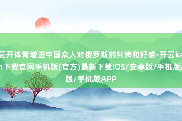 云开体育增进中国众人对俄罗斯的判辨和好感-开云kaiyun下载官网手机版(官方)最新下载IOS/安卓版/手机版APP