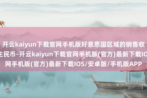 开云kaiyun下载官网手机版好意思国区域的销售收入仅1.2亿元东说念主民币-开云kaiyun下载官网手机版(官方)最新下载IOS/安卓版/手机版APP